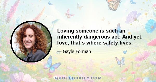 Loving someone is such an inherently dangerous act. And yet, love, that’s where safety lives.