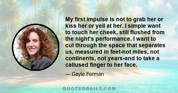 My first impulse is not to grab her or kiss her or yell at her. I simple want to touch her cheek, still flushed from the night's performance. I want to cut through the space that separates us, measured in feet-not