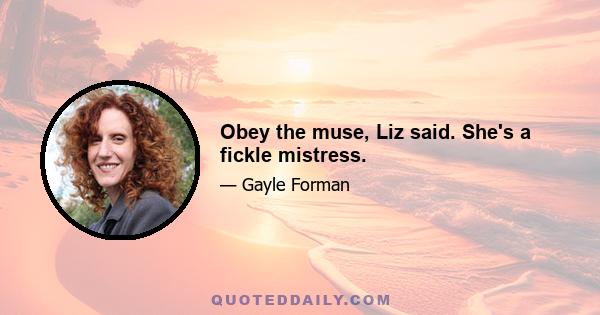 Obey the muse, Liz said. She's a fickle mistress.