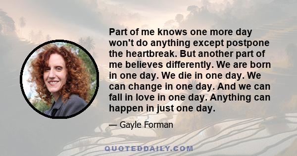 Part of me knows one more day won't do anything except postpone the heartbreak. But another part of me believes differently. We are born in one day. We die in one day. We can change in one day. And we can fall in love