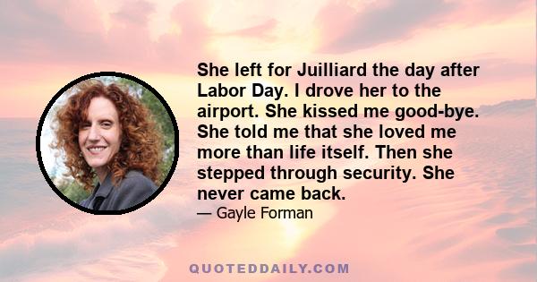 She left for Juilliard the day after Labor Day. I drove her to the airport. She kissed me good-bye. She told me that she loved me more than life itself. Then she stepped through security. She never came back.