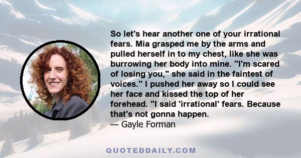 So let's hear another one of your irrational fears. Mia grasped me by the arms and pulled herself in to my chest, like she was burrowing her body into mine. I'm scared of losing you, she said in the faintest of voices.