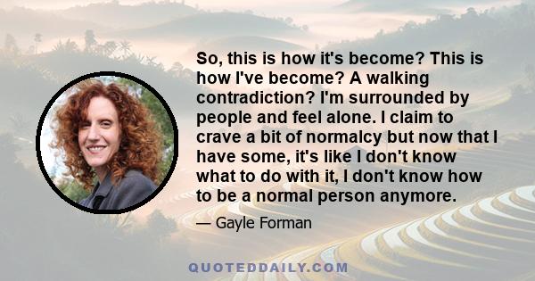 So, this is how it's become? This is how I've become? A walking contradiction? I'm surrounded by people and feel alone. I claim to crave a bit of normalcy but now that I have some, it's like I don't know what to do with 