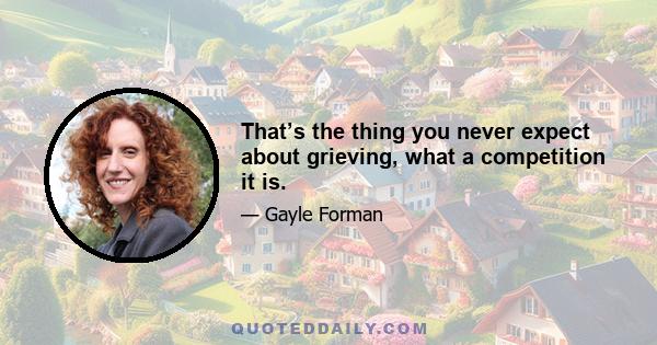 That’s the thing you never expect about grieving, what a competition it is.