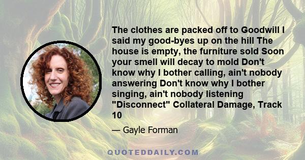 The clothes are packed off to Goodwill I said my good-byes up on the hill The house is empty, the furniture sold Soon your smell will decay to mold Don't know why I bother calling, ain't nobody answering Don't know why