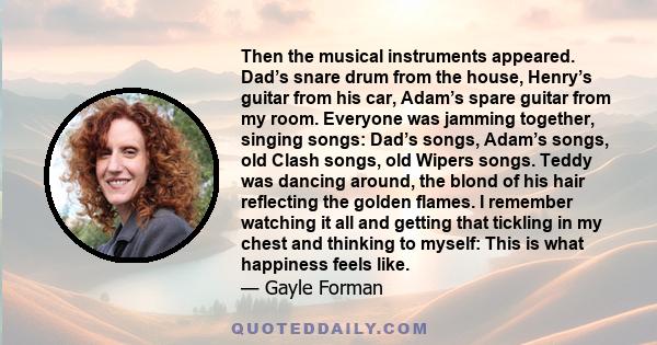 Then the musical instruments appeared. Dad’s snare drum from the house, Henry’s guitar from his car, Adam’s spare guitar from my room. Everyone was jamming together, singing songs: Dad’s songs, Adam’s songs, old Clash