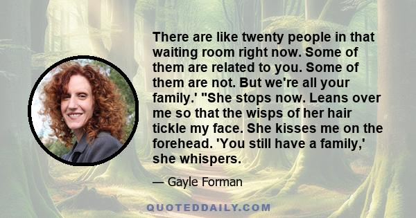 There are like twenty people in that waiting room right now. Some of them are related to you. Some of them are not. But we're all your family.' She stops now. Leans over me so that the wisps of her hair tickle my face.