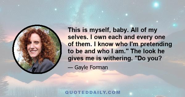 This is myself, baby. All of my selves. I own each and every one of them. I know who I'm pretending to be and who I am. The look he gives me is withering. Do you?