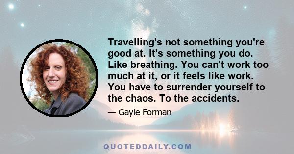 Travelling's not something you're good at. It's something you do. Like breathing. You can't work too much at it, or it feels like work. You have to surrender yourself to the chaos. To the accidents.