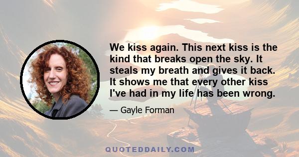 We kiss again. This next kiss is the kind that breaks open the sky. It steals my breath and gives it back. It shows me that every other kiss I've had in my life has been wrong.