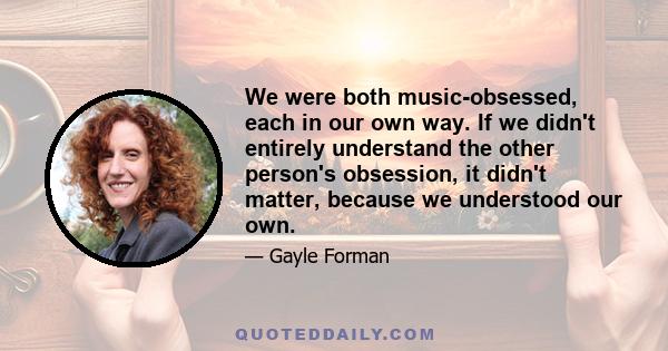 We were both music-obsessed, each in our own way. If we didn't entirely understand the other person's obsession, it didn't matter, because we understood our own.