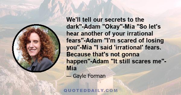 We'll tell our secrets to the dark-Adam Okay-Mia So let's hear another of your irrational fears-Adam I'm scared of losing you-Mia I said 'irrational' fears. Because that's not gonna happen-Adam It still scares me- Mia