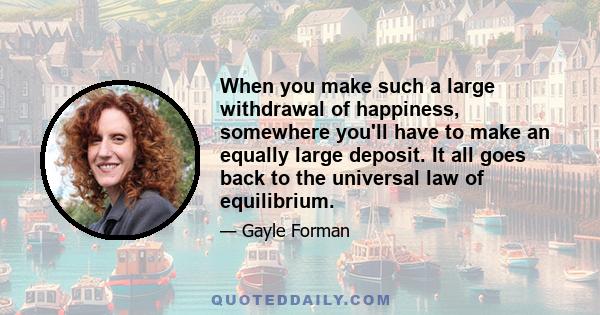 When you make such a large withdrawal of happiness, somewhere you'll have to make an equally large deposit. It all goes back to the universal law of equilibrium.