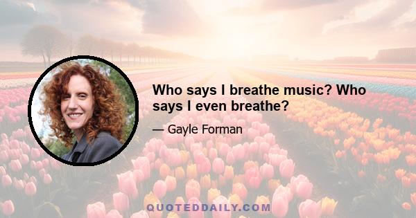 Who says I breathe music? Who says I even breathe?