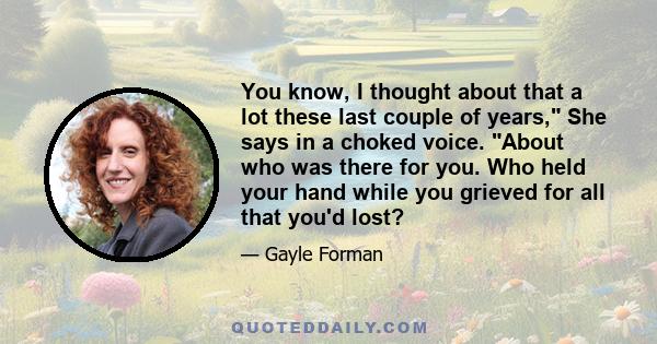 You know, I thought about that a lot these last couple of years, She says in a choked voice. About who was there for you. Who held your hand while you grieved for all that you'd lost?