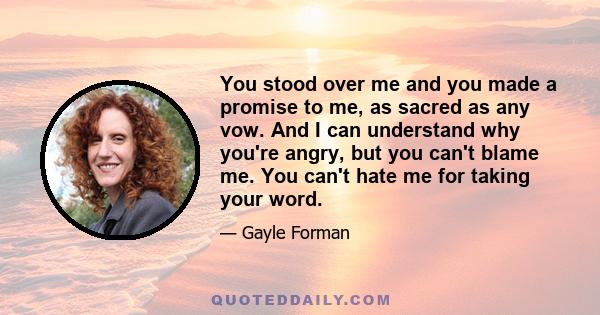 You stood over me and you made a promise to me, as sacred as any vow. And I can understand why you're angry, but you can't blame me. You can't hate me for taking your word.