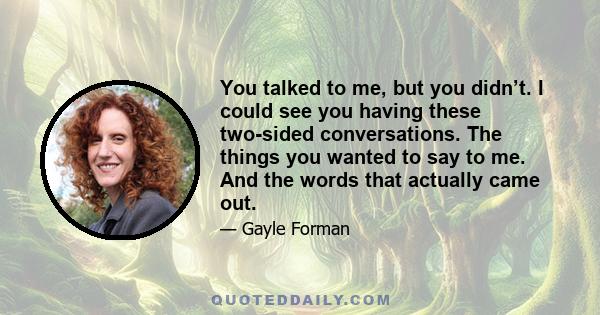 You talked to me, but you didn’t. I could see you having these two-sided conversations. The things you wanted to say to me. And the words that actually came out.