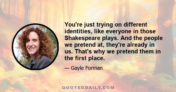 You're just trying on different identities, like everyone in those Shakespeare plays. And the people we pretend at, they're already in us. That's why we pretend them in the first place.