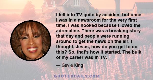 I fell into TV quite by accident but once I was in a newsroom for the very first time, I was hooked because I loved the adrenaline. There was a breaking story that day and people were running around to get the news on