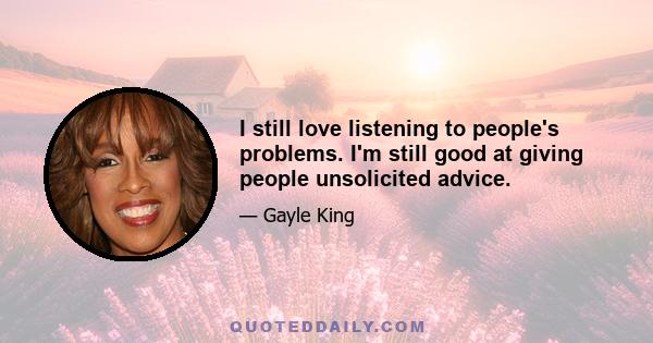 I still love listening to people's problems. I'm still good at giving people unsolicited advice.