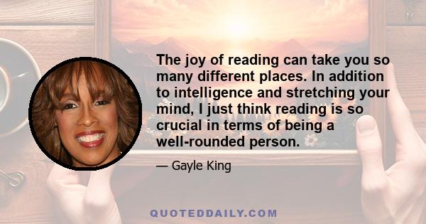 The joy of reading can take you so many different places. In addition to intelligence and stretching your mind, I just think reading is so crucial in terms of being a well-rounded person.