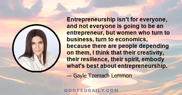 Entrepreneurship isn't for everyone, and not everyone is going to be an entrepreneur, but women who turn to business, turn to economics, because there are people depending on them, I think that their creativity, their