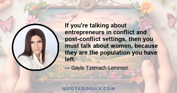 If you're talking about entrepreneurs in conflict and post-conflict settings, then you must talk about women, because they are the population you have left.