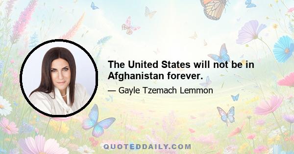 The United States will not be in Afghanistan forever.