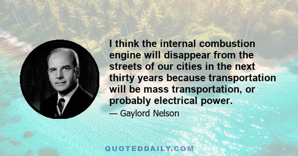 I think the internal combustion engine will disappear from the streets of our cities in the next thirty years because transportation will be mass transportation, or probably electrical power.