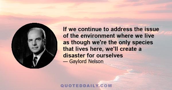 If we continue to address the issue of the environment where we live as though we're the only species that lives here, we'll create a disaster for ourselves