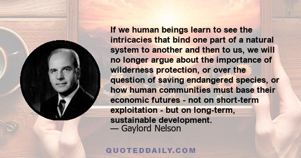 If we human beings learn to see the intricacies that bind one part of a natural system to another and then to us, we will no longer argue about the importance of wilderness protection, or over the question of saving