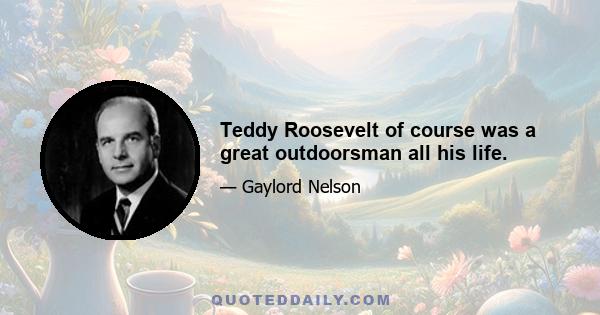 Teddy Roosevelt of course was a great outdoorsman all his life.