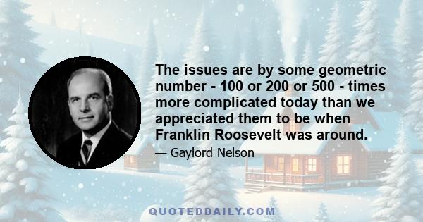 The issues are by some geometric number - 100 or 200 or 500 - times more complicated today than we appreciated them to be when Franklin Roosevelt was around.