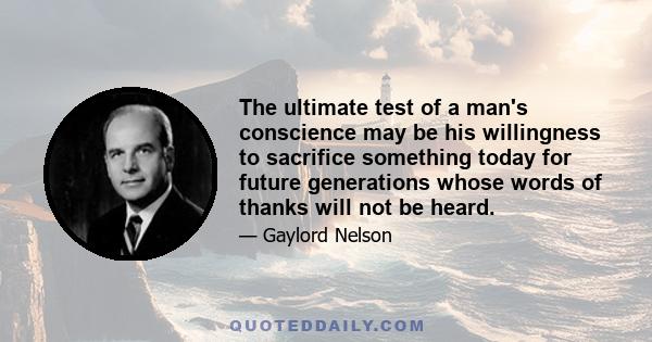 The ultimate test of a man's conscience may be his willingness to sacrifice something today for future generations whose words of thanks will not be heard.