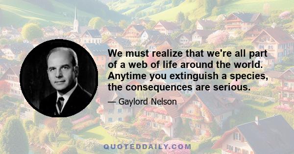 We must realize that we're all part of a web of life around the world. Anytime you extinguish a species, the consequences are serious.