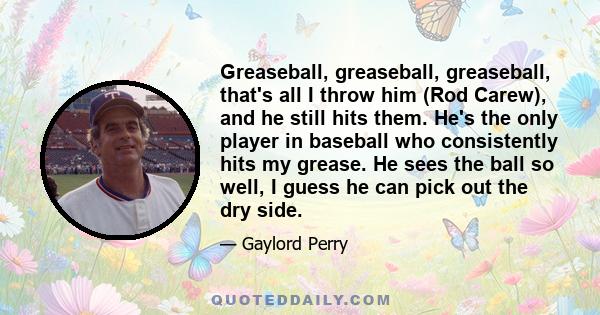 Greaseball, greaseball, greaseball, that's all I throw him (Rod Carew), and he still hits them. He's the only player in baseball who consistently hits my grease. He sees the ball so well, I guess he can pick out the dry 