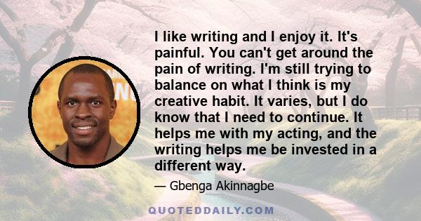 I like writing and I enjoy it. It's painful. You can't get around the pain of writing. I'm still trying to balance on what I think is my creative habit. It varies, but I do know that I need to continue. It helps me with 