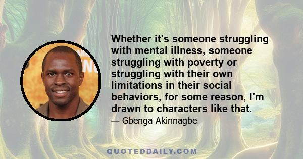 Whether it's someone struggling with mental illness, someone struggling with poverty or struggling with their own limitations in their social behaviors, for some reason, I'm drawn to characters like that.