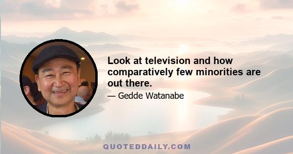 Look at television and how comparatively few minorities are out there.