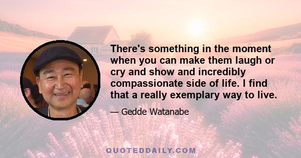 There's something in the moment when you can make them laugh or cry and show and incredibly compassionate side of life. I find that a really exemplary way to live.