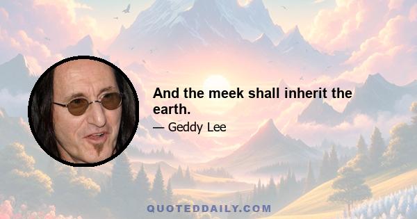 And the meek shall inherit the earth.