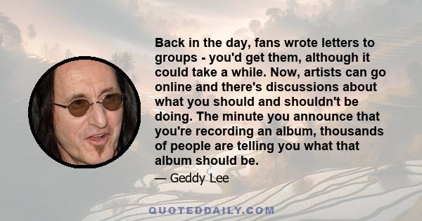 Back in the day, fans wrote letters to groups - you'd get them, although it could take a while. Now, artists can go online and there's discussions about what you should and shouldn't be doing. The minute you announce