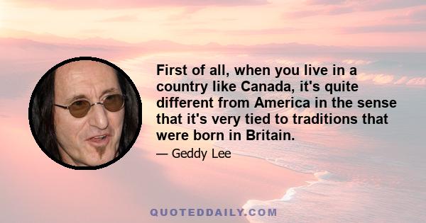 First of all, when you live in a country like Canada, it's quite different from America in the sense that it's very tied to traditions that were born in Britain.