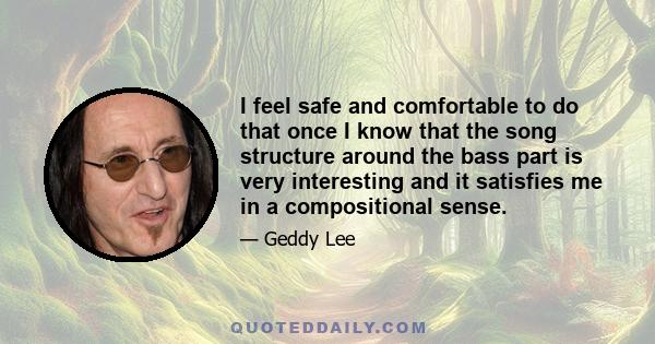 I feel safe and comfortable to do that once I know that the song structure around the bass part is very interesting and it satisfies me in a compositional sense.