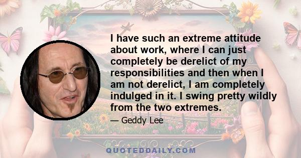 I have such an extreme attitude about work, where I can just completely be derelict of my responsibilities and then when I am not derelict, I am completely indulged in it. I swing pretty wildly from the two extremes.