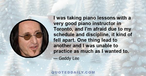 I was taking piano lessons with a very good piano instructor in Toronto, and I'm afraid due to my schedule and discipline, it kind of fell apart. One thing lead to another and I was unable to practice as much as I