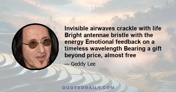 Invisible airwaves crackle with life Bright antennae bristle with the energy Emotional feedback on a timeless wavelength Bearing a gift beyond price, almost free