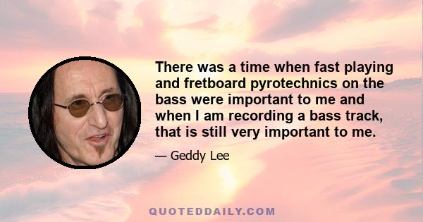 There was a time when fast playing and fretboard pyrotechnics on the bass were important to me and when I am recording a bass track, that is still very important to me.