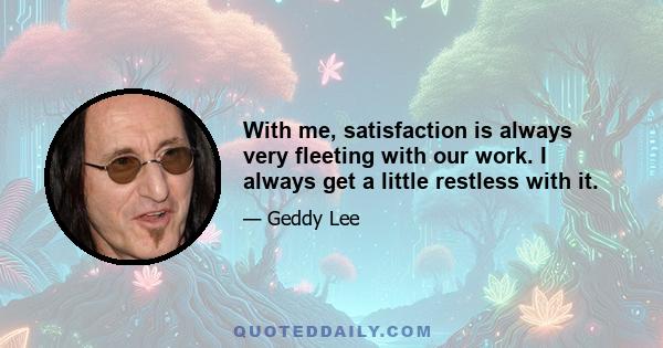 With me, satisfaction is always very fleeting with our work. I always get a little restless with it.