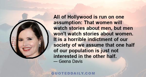 All of Hollywood is run on one assumption: That women will watch stories about men, but men won't watch stories about women. It is a horrible indictment of our society of we assume that one half of our population is